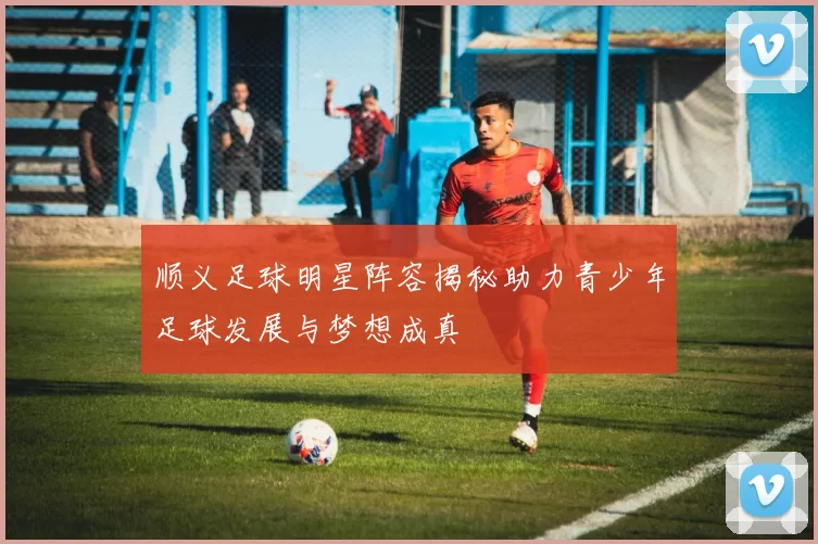 顺义足球明星阵容揭秘助力青少年足球发展与梦想成真