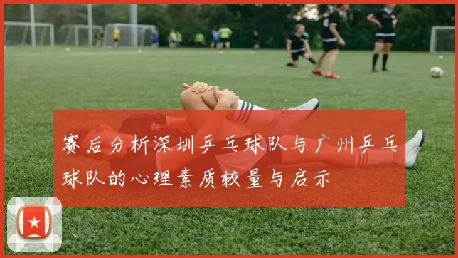 赛后分析深圳乒乓球队与广州乒乓球队的心理素质较量与启示