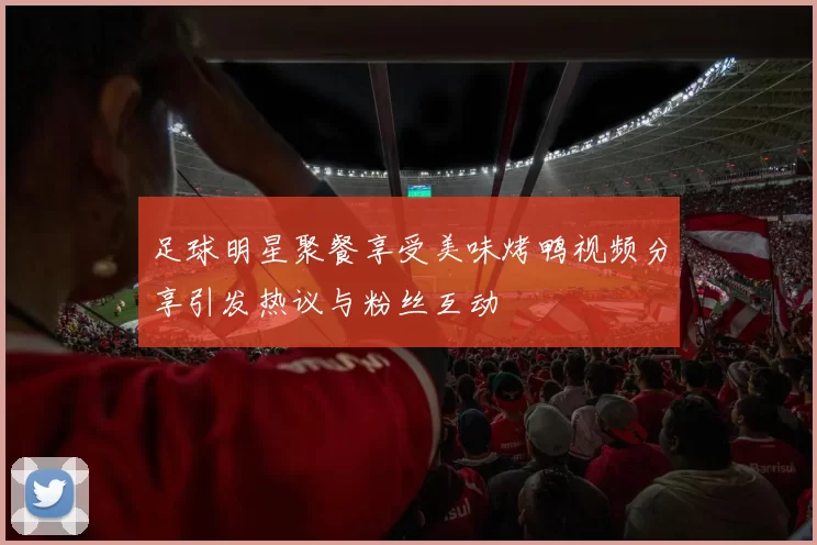 足球明星聚餐享受美味烤鸭视频分享引发热议与粉丝互动