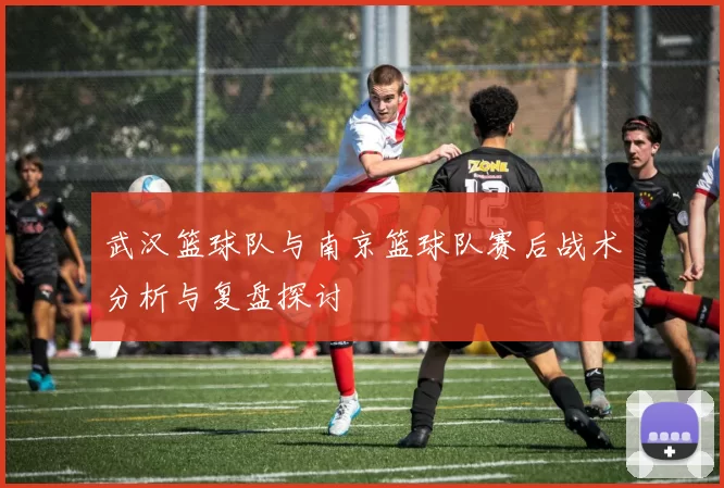 武汉篮球队与南京篮球队赛后战术分析与复盘探讨
