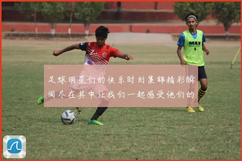 足球明星们的快乐时刻集锦精彩瞬间尽在其中让我们一起感受他们的欢乐与激情